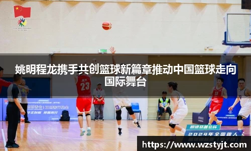 姚明程龙携手共创篮球新篇章推动中国篮球走向国际舞台